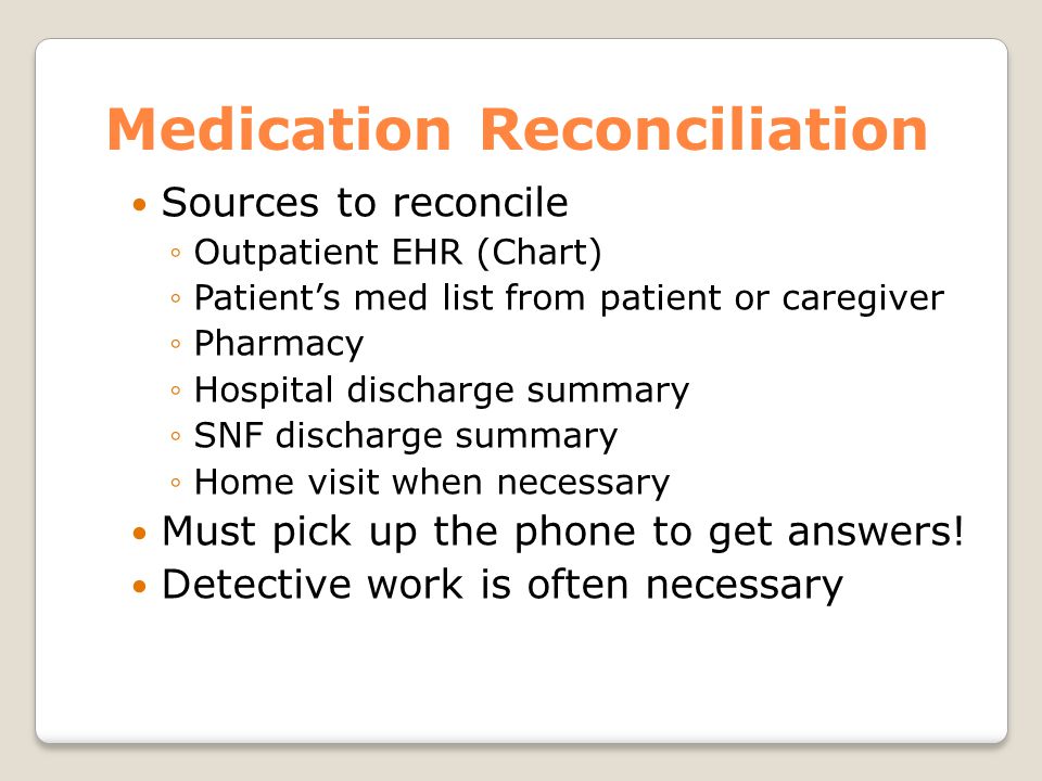Medication Reconciliation Sources to reconcile ◦Outpatient EHR (Chart) ◦Patient’s med list from patient or caregiver ◦Pharmacy ◦Hospital discharge summary ◦SNF discharge summary ◦Home visit when necessary Must pick up the phone to get answers.
