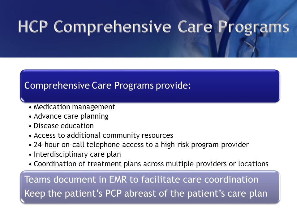 Comprehensive Care Programs provide: Medication management Advance care planning Disease education Access to additional community resources 24-hour on-call telephone access to a high risk program provider Interdisciplinary care plan Coordination of treatment plans across multiple providers or locations Teams document in EMR to facilitate care coordination Keep the patient’s PCP abreast of the patient’s care plan
