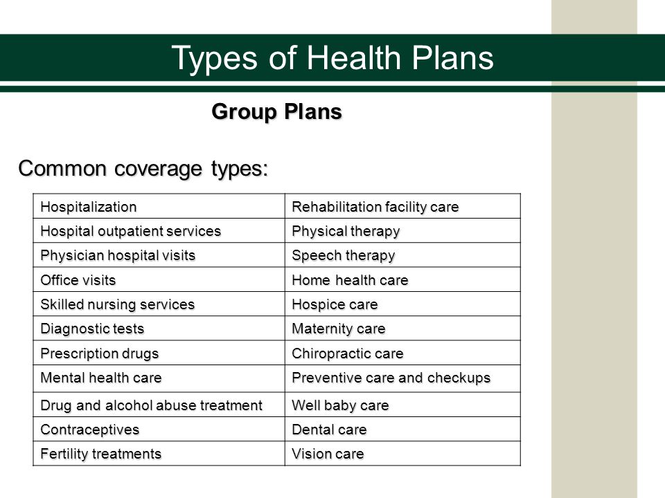 Types of Health Plans Group Plans Common coverage types: Hospitalization Rehabilitation facility care Hospital outpatient services Physical therapy Physician hospital visits Speech therapy Office visits Home health care Skilled nursing services Hospice care Diagnostic tests Maternity care Prescription drugs Chiropractic care Mental health care Preventive care and checkups Drug and alcohol abuse treatment Well baby care Contraceptives Dental care Fertility treatments Vision care