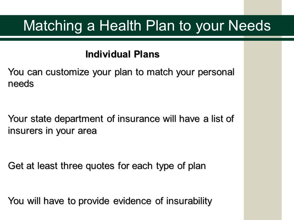Individual Plans You can customize your plan to match your personal needs Your state department of insurance will have a list of insurers in your area Get at least three quotes for each type of plan You will have to provide evidence of insurability Matching a Health Plan to your Needs