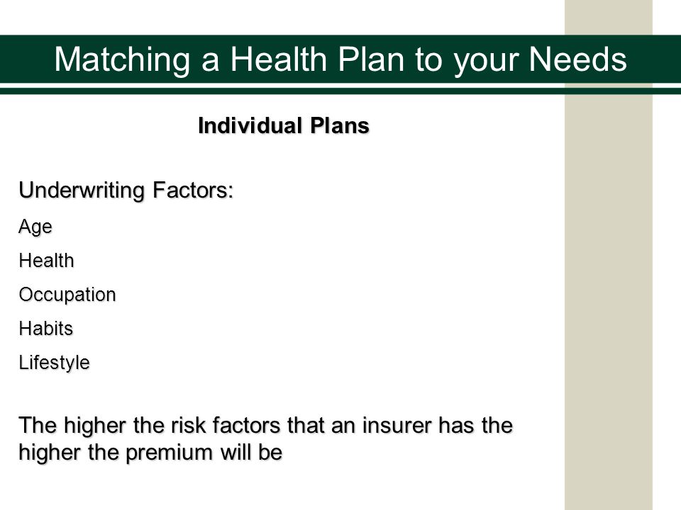 Individual Plans Underwriting Factors: AgeHealthOccupationHabitsLifestyle The higher the risk factors that an insurer has the higher the premium will be Matching a Health Plan to your Needs