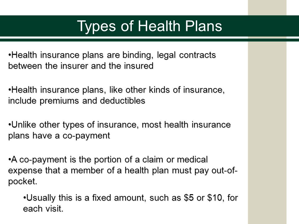 Types of Health Plans Health insurance plans are binding, legal contracts between the insurer and the insuredHealth insurance plans are binding, legal contracts between the insurer and the insured Health insurance plans, like other kinds of insurance, include premiums and deductiblesHealth insurance plans, like other kinds of insurance, include premiums and deductibles Unlike other types of insurance, most health insurance plans have a co-paymentUnlike other types of insurance, most health insurance plans have a co-payment A co-payment is the portion of a claim or medical expense that a member of a health plan must pay out-of- pocket.A co-payment is the portion of a claim or medical expense that a member of a health plan must pay out-of- pocket.