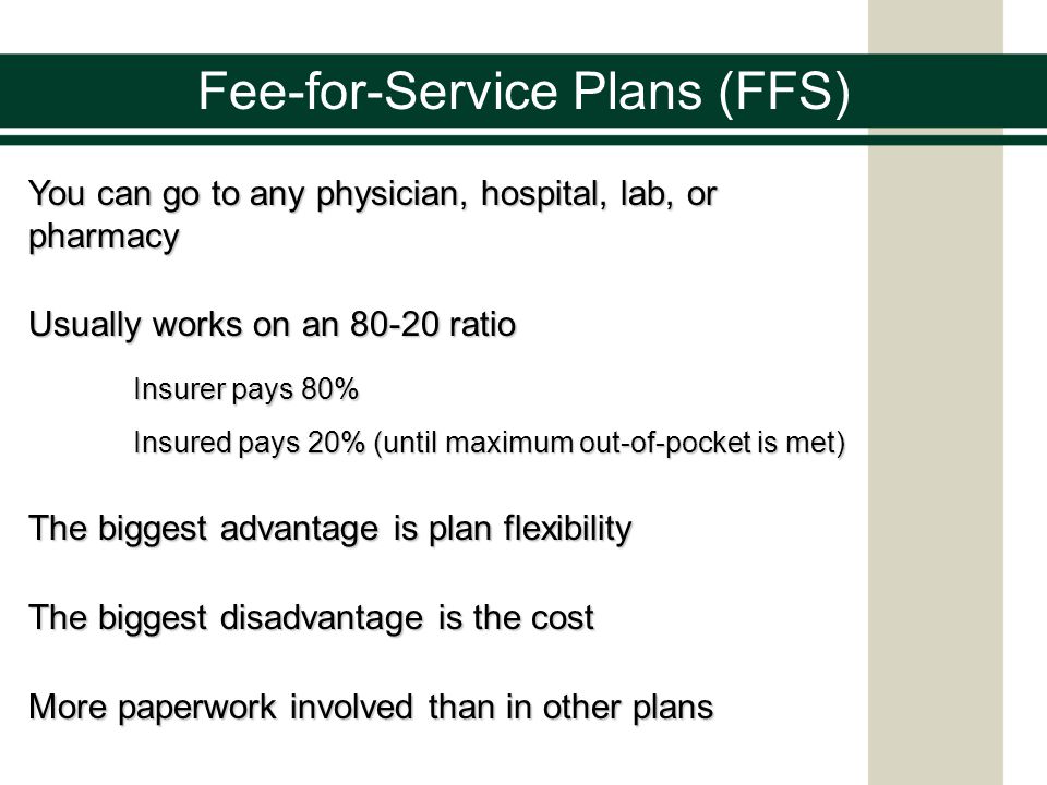 Fee-for-Service Plans (FFS) You can go to any physician, hospital, lab, or pharmacy Usually works on an ratio Insurer pays 80% Insured pays 20% (until maximum out-of-pocket is met) The biggest advantage is plan flexibility The biggest disadvantage is the cost More paperwork involved than in other plans