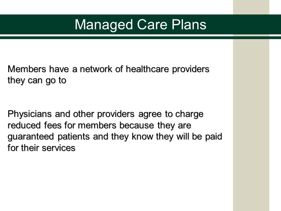 Managed Care Plans Members have a network of healthcare providers they can go to Physicians and other providers agree to charge reduced fees for members because they are guaranteed patients and they know they will be paid for their services