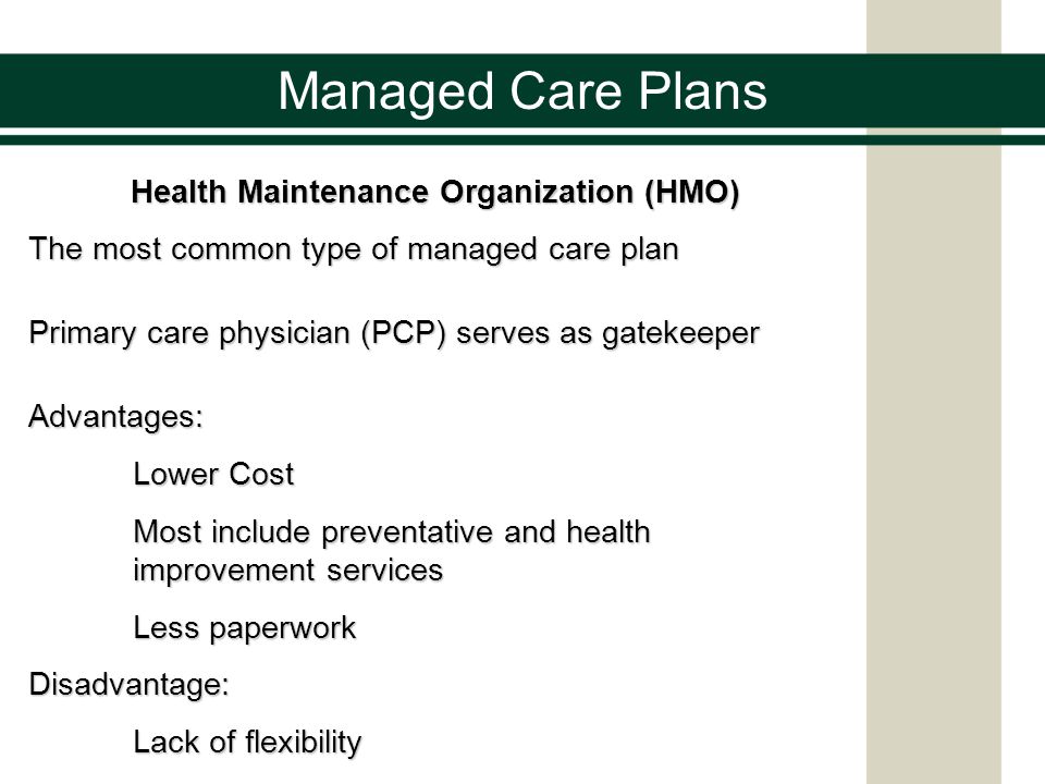Managed Care Plans Health Maintenance Organization (HMO) The most common type of managed care plan Primary care physician (PCP) serves as gatekeeper Advantages: Lower Cost Most include preventative and health improvement services Less paperwork Disadvantage: Lack of flexibility