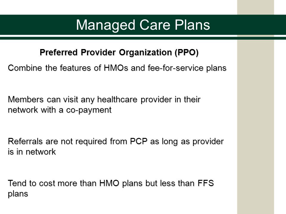 Managed Care Plans Preferred Provider Organization (PPO) Combine the features of HMOs and fee-for-service plans Members can visit any healthcare provider in their network with a co-payment Referrals are not required from PCP as long as provider is in network Tend to cost more than HMO plans but less than FFS plans
