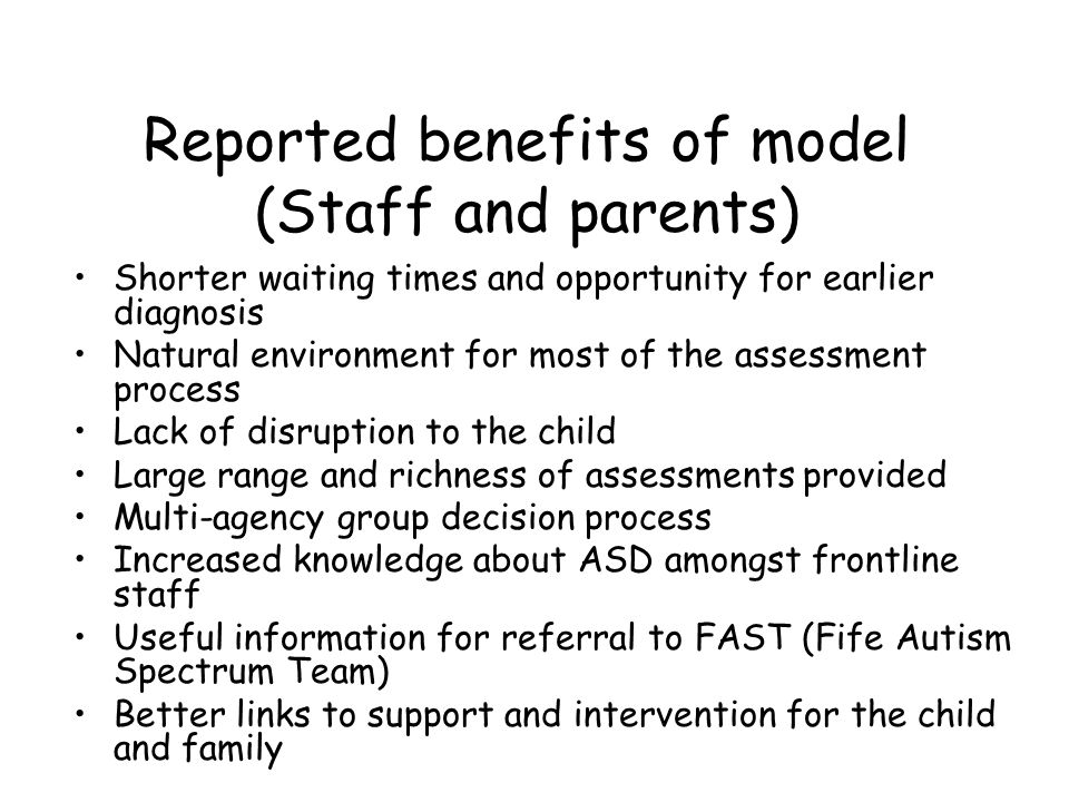Reported benefits of model (Staff and parents) Shorter waiting times and opportunity for earlier diagnosis Natural environment for most of the assessment process Lack of disruption to the child Large range and richness of assessments provided Multi-agency group decision process Increased knowledge about ASD amongst frontline staff Useful information for referral to FAST (Fife Autism Spectrum Team) Better links to support and intervention for the child and family