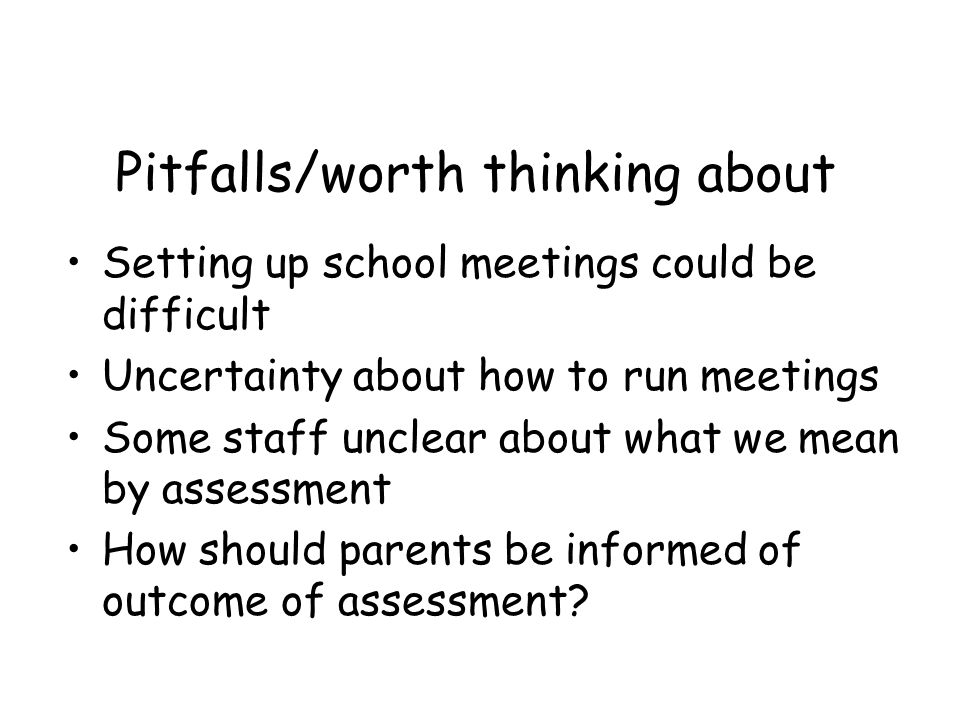 Pitfalls/worth thinking about Setting up school meetings could be difficult Uncertainty about how to run meetings Some staff unclear about what we mean by assessment How should parents be informed of outcome of assessment