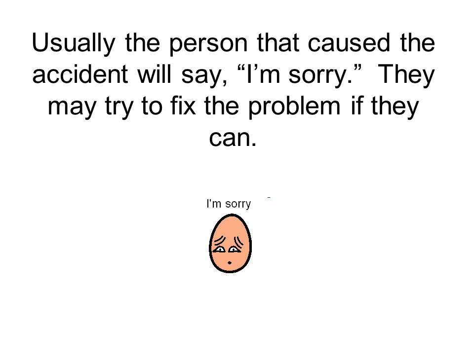 Usually the person that caused the accident will say, I’m sorry. They may try to fix the problem if they can.