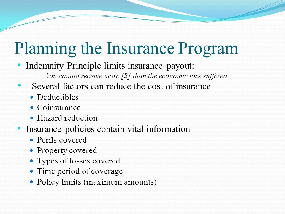 Planning the Insurance Program Indemnity Principle limits insurance payout: You cannot receive more [$] than the economic loss suffered Several factors can reduce the cost of insurance Deductibles Coinsurance Hazard reduction Insurance policies contain vital information Perils covered Property covered Types of losses covered Time period of coverage Policy limits (maximum amounts)