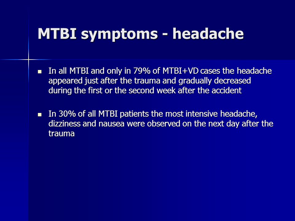 In all MTBI and only in 79% of MTBI+VD cases the headache appeared just after the trauma and gradually decreased during the first or the second week after the accident In all MTBI and only in 79% of MTBI+VD cases the headache appeared just after the trauma and gradually decreased during the first or the second week after the accident In 30% of all MTBI patients the most intensive headache, dizziness and nausea were observed on the next day after the trauma In 30% of all MTBI patients the most intensive headache, dizziness and nausea were observed on the next day after the trauma