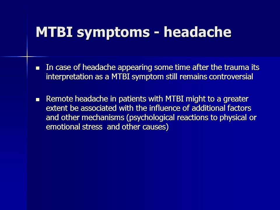 MTBI symptoms - headache In case of headache appearing some time after the trauma its interpretation as a MTBI symptom still remains controversial In case of headache appearing some time after the trauma its interpretation as a MTBI symptom still remains controversial Remote headache in patients with MTBI might to a greater extent be associated with the influence of additional factors and other mechanisms (psychological reactions to physical or emotional stress and other causes) Remote headache in patients with MTBI might to a greater extent be associated with the influence of additional factors and other mechanisms (psychological reactions to physical or emotional stress and other causes)