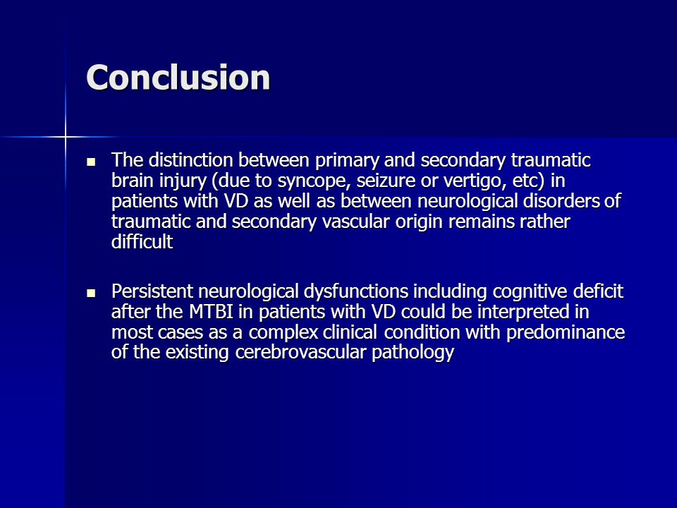 Conclusion The distinction between primary and secondary traumatic brain injury (due to syncope, seizure or vertigo, etc) in patients with VD as well as between neurological disorders of traumatic and secondary vascular origin remains rather difficult The distinction between primary and secondary traumatic brain injury (due to syncope, seizure or vertigo, etc) in patients with VD as well as between neurological disorders of traumatic and secondary vascular origin remains rather difficult Persistent neurological dysfunctions including cognitive deficit after the MTBI in patients with VD could be interpreted in most cases as a complex clinical condition with predominance of the existing cerebrovascular pathology Persistent neurological dysfunctions including cognitive deficit after the MTBI in patients with VD could be interpreted in most cases as a complex clinical condition with predominance of the existing cerebrovascular pathology