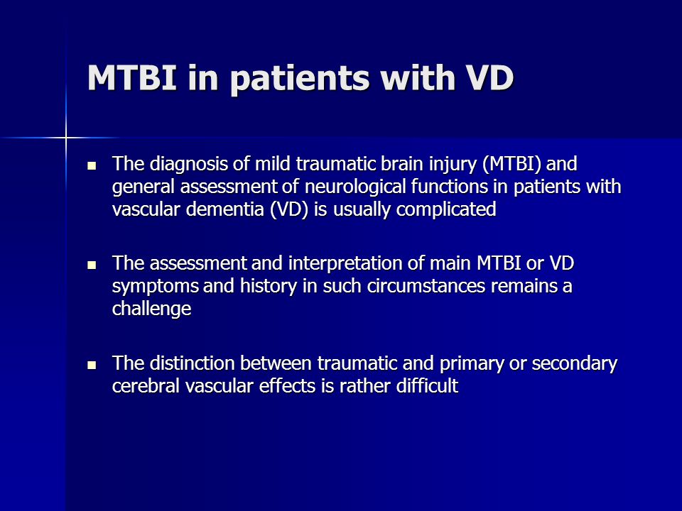 MTBI in patients with VD The diagnosis of mild traumatic brain injury (MTBI) and general assessment of neurological functions in patients with vascular dementia (VD) is usually complicated The diagnosis of mild traumatic brain injury (MTBI) and general assessment of neurological functions in patients with vascular dementia (VD) is usually complicated The assessment and interpretation of main MTBI or VD symptoms and history in such circumstances remains a challenge The assessment and interpretation of main MTBI or VD symptoms and history in such circumstances remains a challenge The distinction between traumatic and primary or secondary cerebral vascular effects is rather difficult The distinction between traumatic and primary or secondary cerebral vascular effects is rather difficult