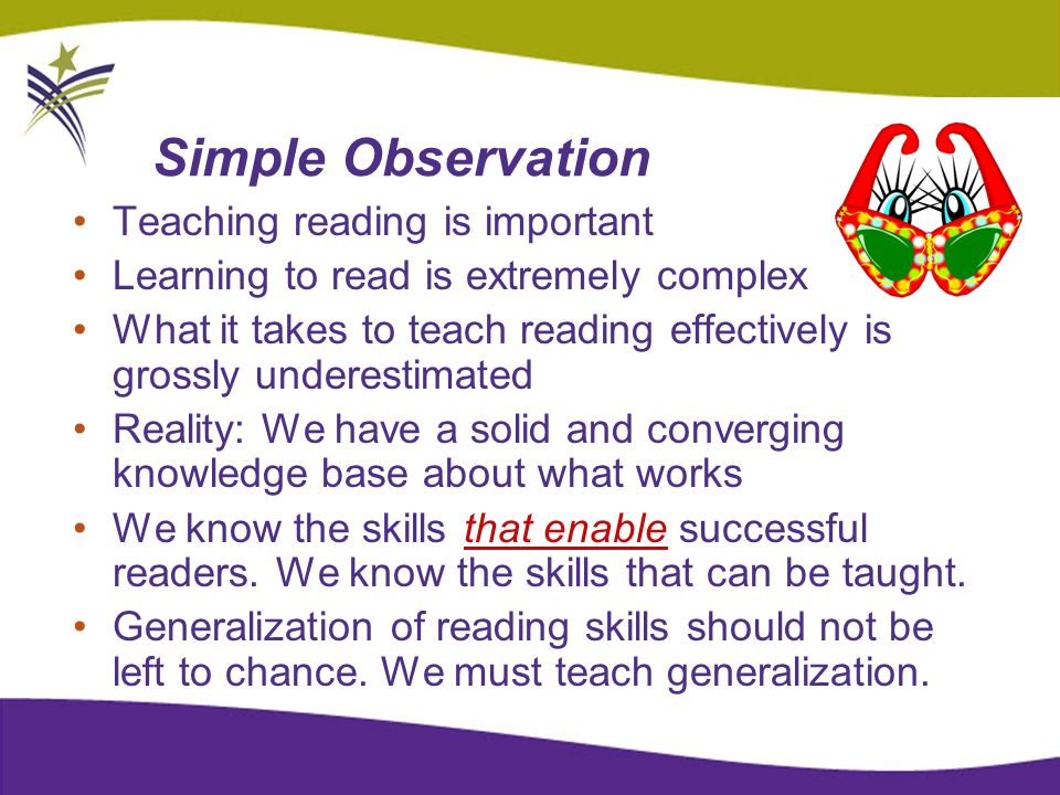 Simple Observation Teaching reading is important Learning to read is extremely complex What it takes to teach reading effectively is grossly underestimated Reality: We have a solid and converging knowledge base about what works We know the skills that enable successful readers.