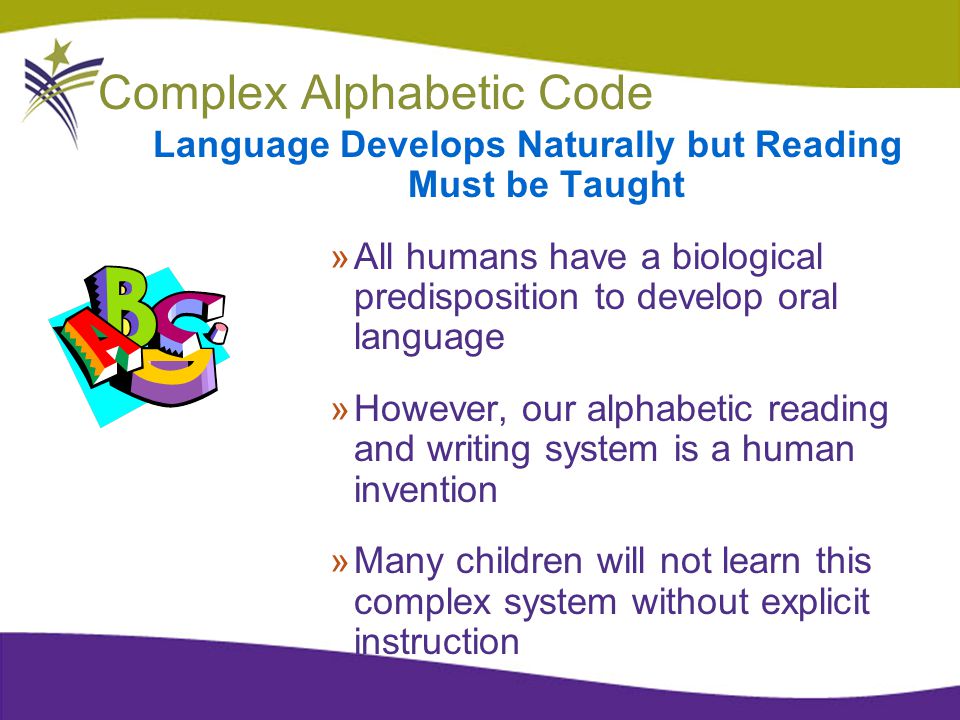 Complex Alphabetic Code Language Develops Naturally but Reading Must be Taught »All humans have a biological predisposition to develop oral language »However, our alphabetic reading and writing system is a human invention »Many children will not learn this complex system without explicit instruction