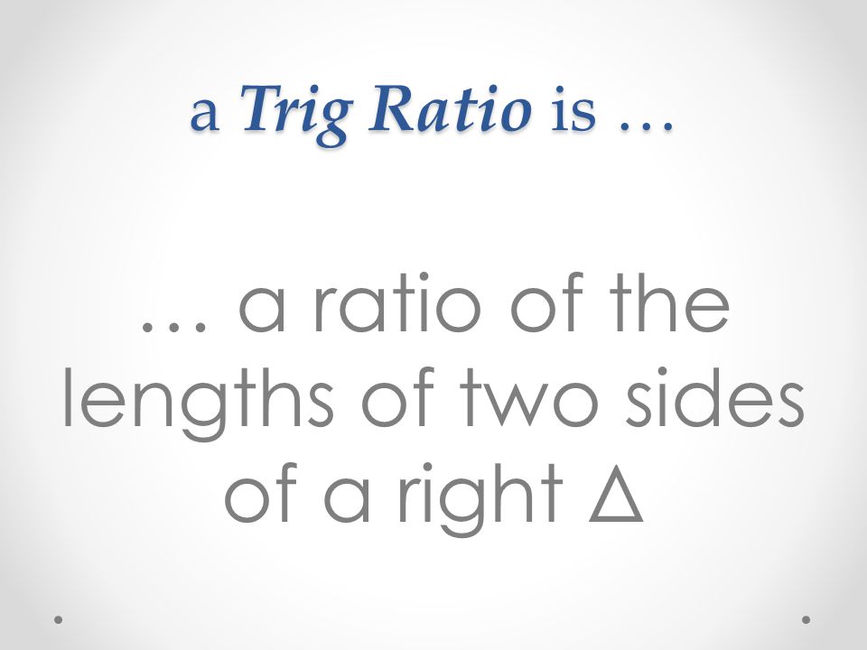 a Trig Ratio is … … a ratio of the lengths of two sides of a right Δ