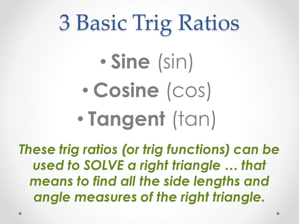 3 Basic Trig Ratios Sine (sin) Cosine (cos) Tangent (tan) These trig ratios (or trig functions) can be used to SOLVE a right triangle … that means to find all the side lengths and angle measures of the right triangle.