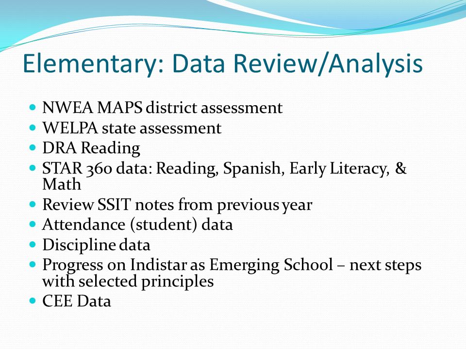 Elementary: Data Review/Analysis NWEA MAPS district assessment WELPA state assessment DRA Reading STAR 360 data: Reading, Spanish, Early Literacy, & Math Review SSIT notes from previous year Attendance (student) data Discipline data Progress on Indistar as Emerging School – next steps with selected principles CEE Data