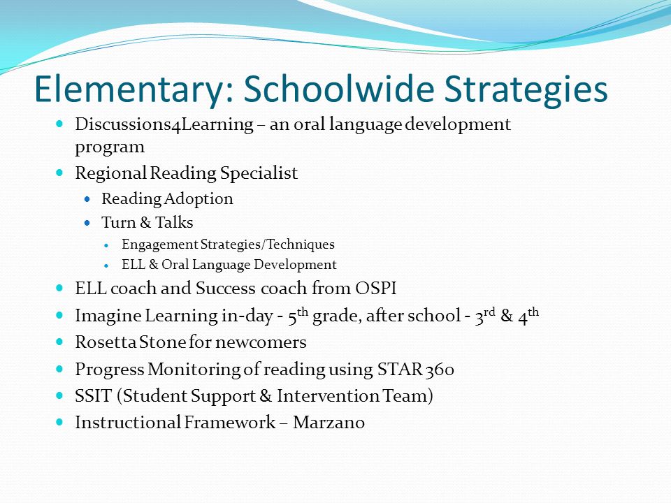 Elementary: Schoolwide Strategies Discussions4Learning – an oral language development program Regional Reading Specialist Reading Adoption Turn & Talks Engagement Strategies/Techniques ELL & Oral Language Development ELL coach and Success coach from OSPI Imagine Learning in-day - 5 th grade, after school - 3 rd & 4 th Rosetta Stone for newcomers Progress Monitoring of reading using STAR 360 SSIT (Student Support & Intervention Team) Instructional Framework – Marzano