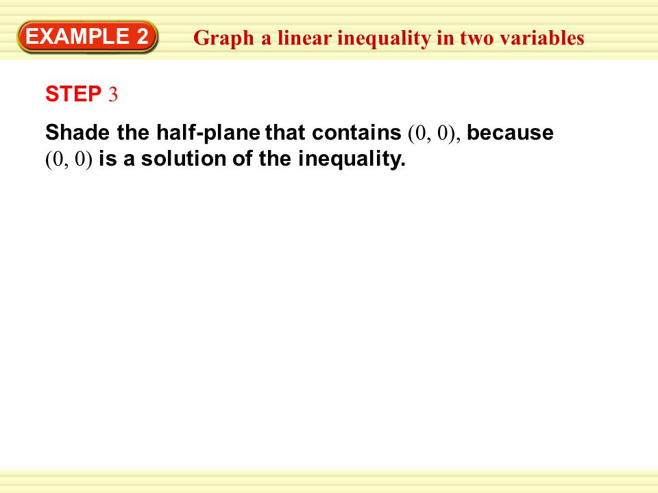 Warm-Up Exercises EXAMPLE 2 Graph a linear inequality in two variables Shade the half-plane that contains (0, 0), because (0, 0) is a solution of the inequality.