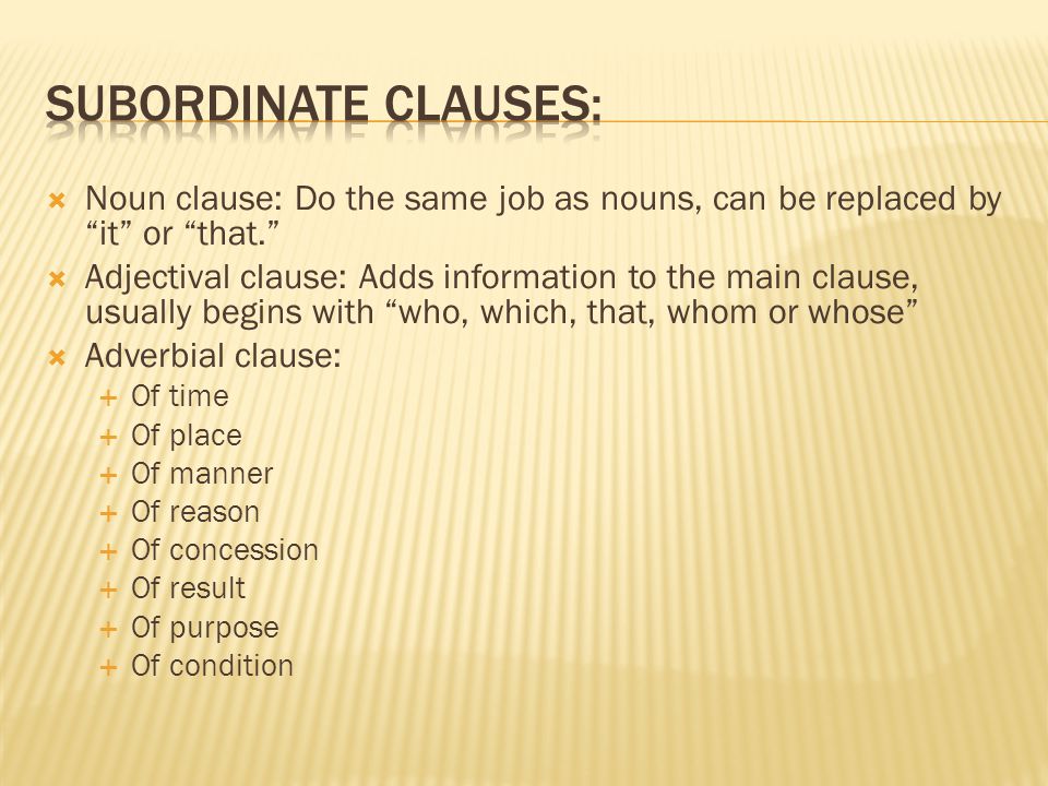  Noun clause: Do the same job as nouns, can be replaced by it or that.  Adjectival clause: Adds information to the main clause, usually begins with who, which, that, whom or whose  Adverbial clause:  Of time  Of place  Of manner  Of reason  Of concession  Of result  Of purpose  Of condition