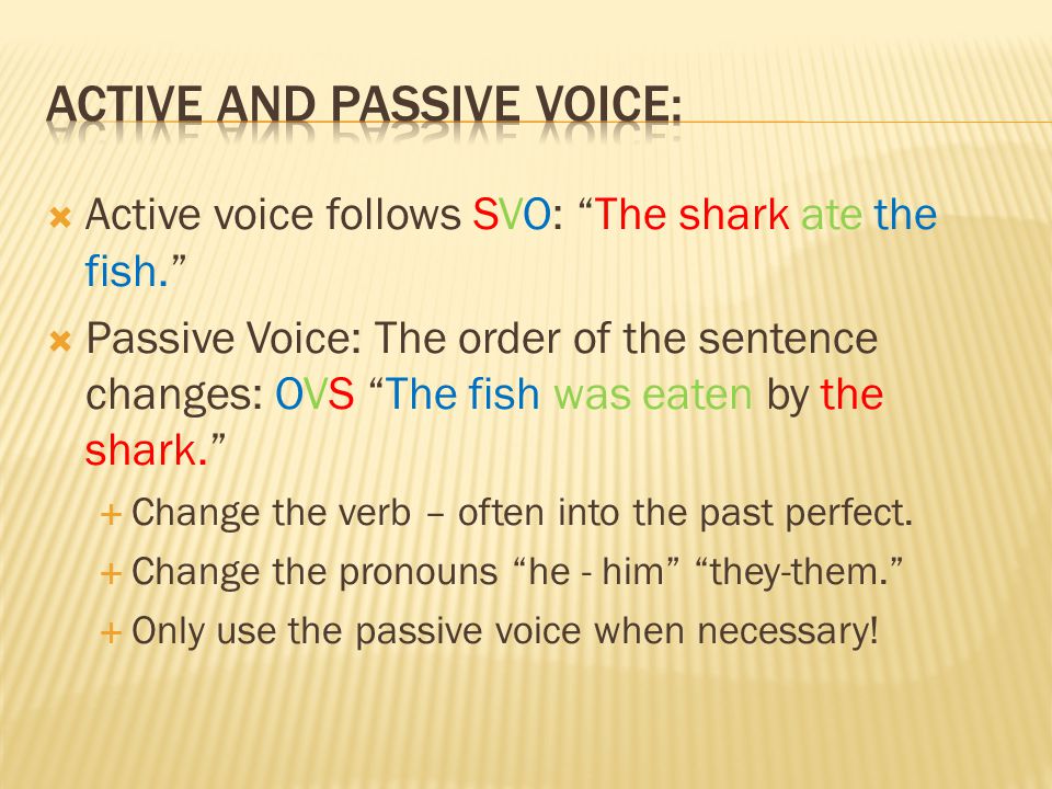  Active voice follows SVO: The shark ate the fish.  Passive Voice: The order of the sentence changes: OVS The fish was eaten by the shark.  Change the verb – often into the past perfect.