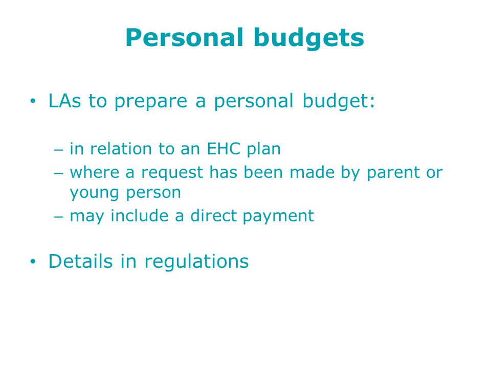 Personal budgets LAs to prepare a personal budget: – in relation to an EHC plan – where a request has been made by parent or young person – may include a direct payment Details in regulations