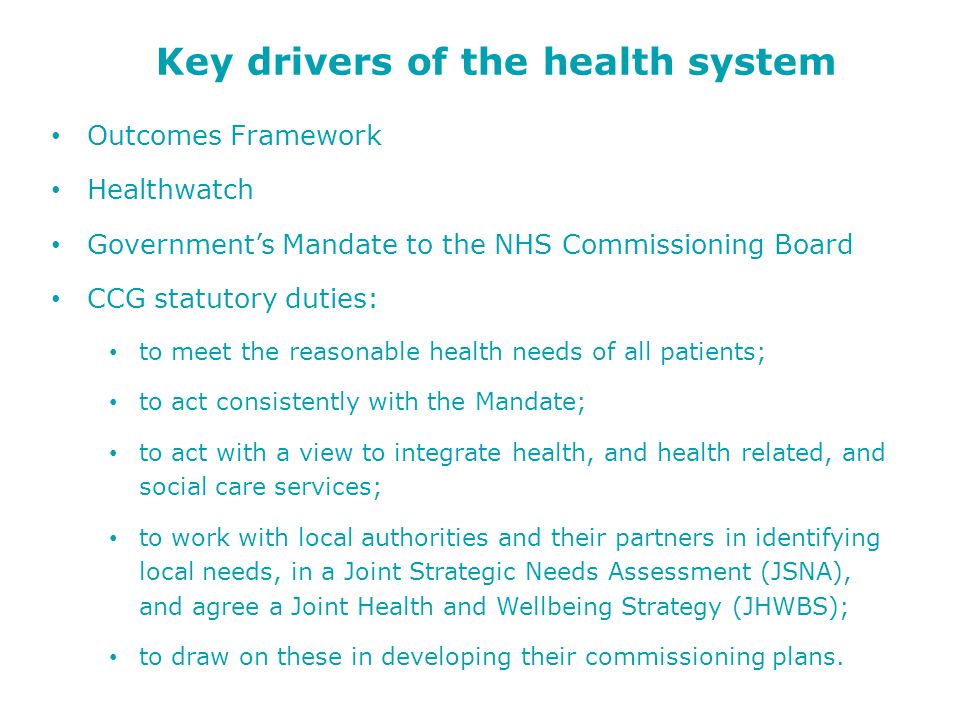 Key drivers of the health system Outcomes Framework Healthwatch Government’s Mandate to the NHS Commissioning Board CCG statutory duties: to meet the reasonable health needs of all patients; to act consistently with the Mandate; to act with a view to integrate health, and health related, and social care services; to work with local authorities and their partners in identifying local needs, in a Joint Strategic Needs Assessment (JSNA), and agree a Joint Health and Wellbeing Strategy (JHWBS); to draw on these in developing their commissioning plans.
