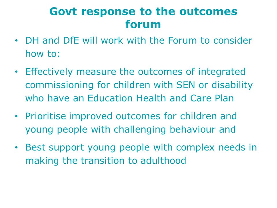 Govt response to the outcomes forum DH and DfE will work with the Forum to consider how to: Effectively measure the outcomes of integrated commissioning for children with SEN or disability who have an Education Health and Care Plan Prioritise improved outcomes for children and young people with challenging behaviour and Best support young people with complex needs in making the transition to adulthood