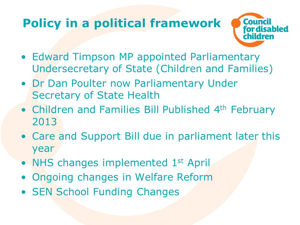 Edward Timpson MP appointed Parliamentary Undersecretary of State (Children and Families) Dr Dan Poulter now Parliamentary Under Secretary of State Health Children and Families Bill Published 4 th February 2013 Care and Support Bill due in parliament later this year NHS changes implemented 1 st April Ongoing changes in Welfare Reform SEN School Funding Changes Policy in a political framework