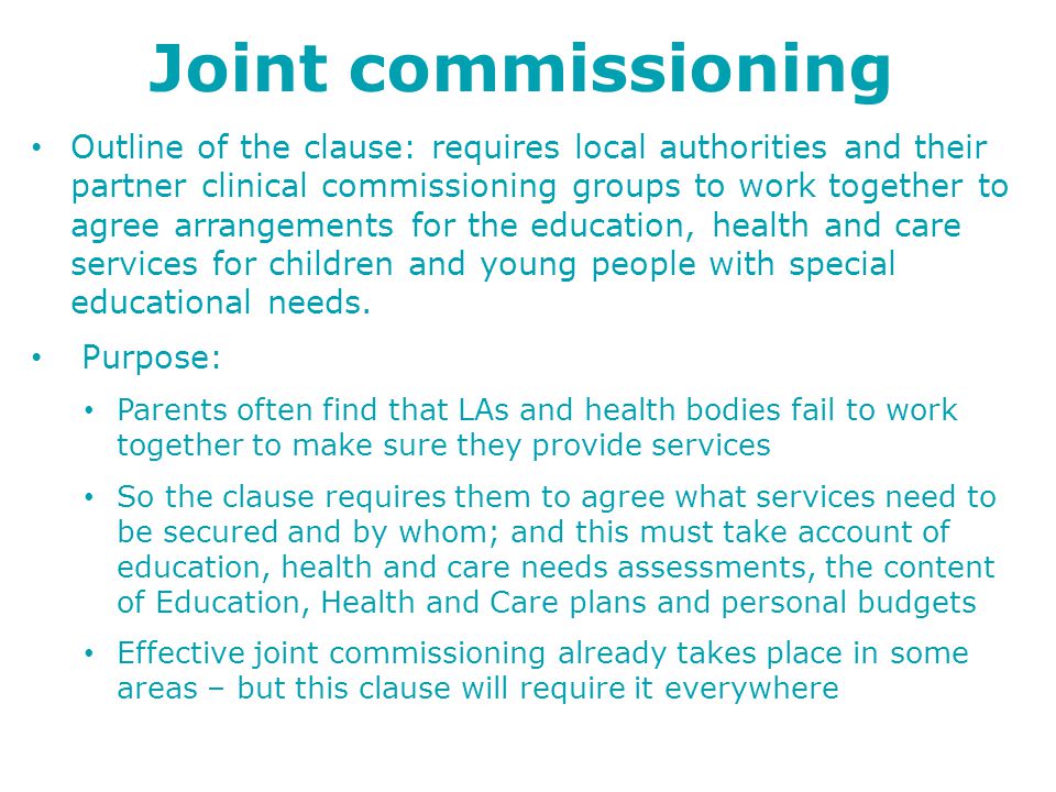 Joint commissioning Outline of the clause: requires local authorities and their partner clinical commissioning groups to work together to agree arrangements for the education, health and care services for children and young people with special educational needs.