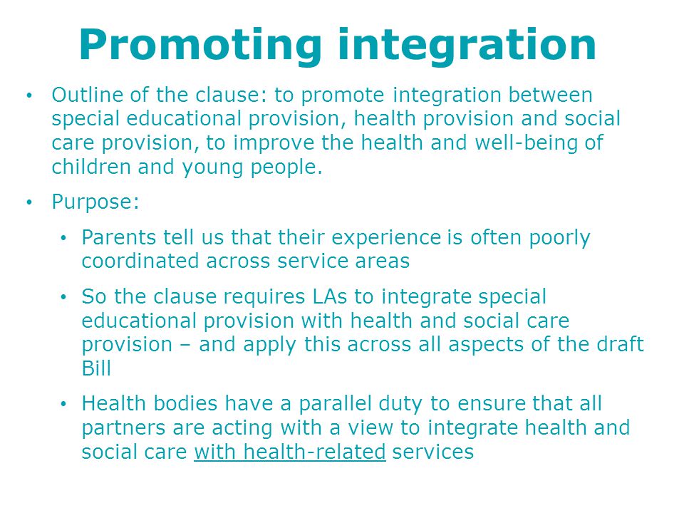 Promoting integration Outline of the clause: to promote integration between special educational provision, health provision and social care provision, to improve the health and well-being of children and young people.