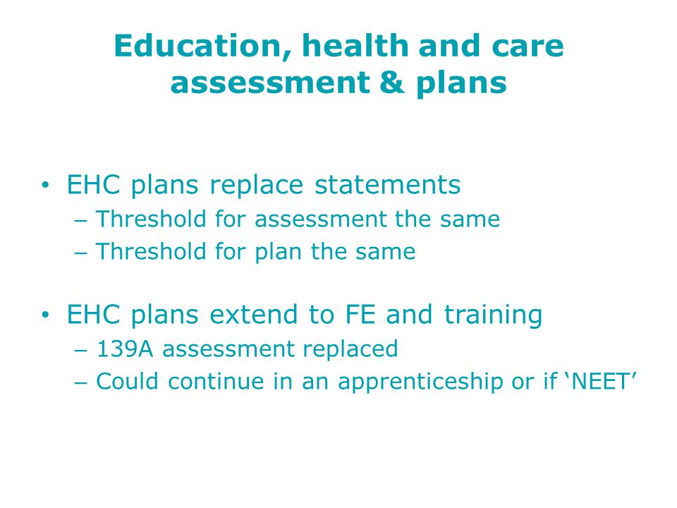 Education, health and care assessment & plans EHC plans replace statements – Threshold for assessment the same – Threshold for plan the same EHC plans extend to FE and training – 139A assessment replaced – Could continue in an apprenticeship or if ‘NEET’