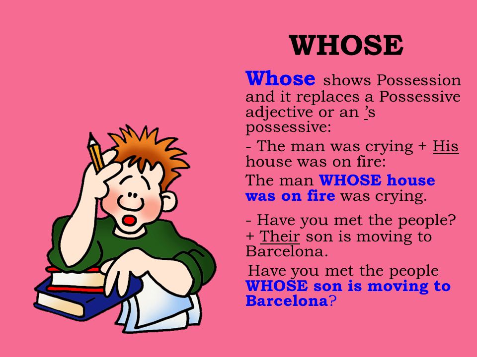 WHOSE Whose shows Possession and it replaces a Possessive adjective or an ’s possessive: - The man was crying + His house was on fire: The man WHOSE house was on fire was crying.