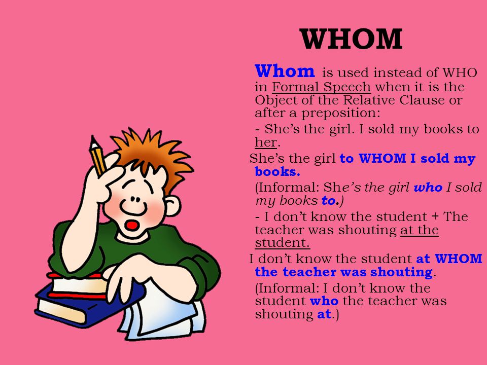 WHOM Whom is used instead of WHO in Formal Speech when it is the Object of the Relative Clause or after a preposition: - She’s the girl.