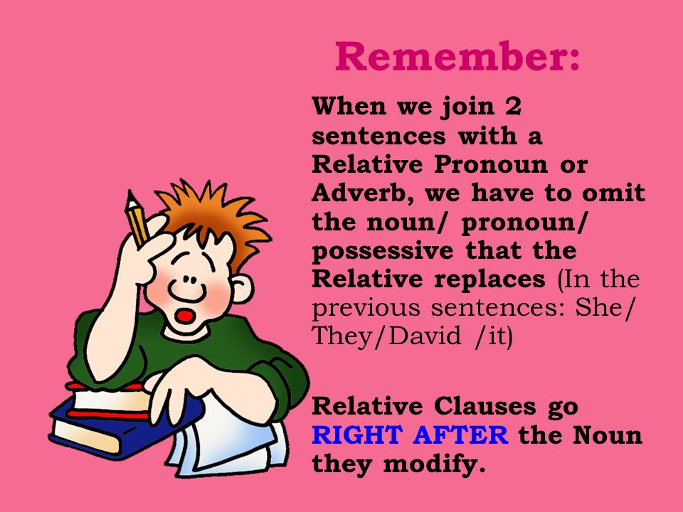 Remember: When we join 2 sentences with a Relative Pronoun or Adverb, we have to omit the noun/ pronoun/ possessive that the Relative replaces (In the previous sentences: She/ They/David /it) Relative Clauses go RIGHT AFTER the Noun they modify.