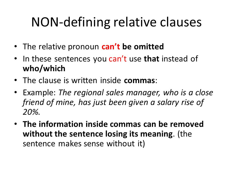 NON-defining relative clauses The relative pronoun can’t be omitted In these sentences you can’t use that instead of who/which The clause is written inside commas: Example: The regional sales manager, who is a close friend of mine, has just been given a salary rise of 20%.