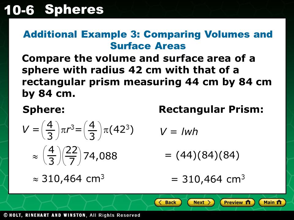 Holt CA Course Spheres Additional Example 3: Comparing Volumes and Surface Areas Sphere:  310,464 cm 3 Rectangular Prism: = (44)(84)(84) = 310,464 cm 3 V = lwh V = r 3 = (42 3 )  74, Compare the volume and surface area of a sphere with radius 42 cm with that of a rectangular prism measuring 44 cm by 84 cm by 84 cm.