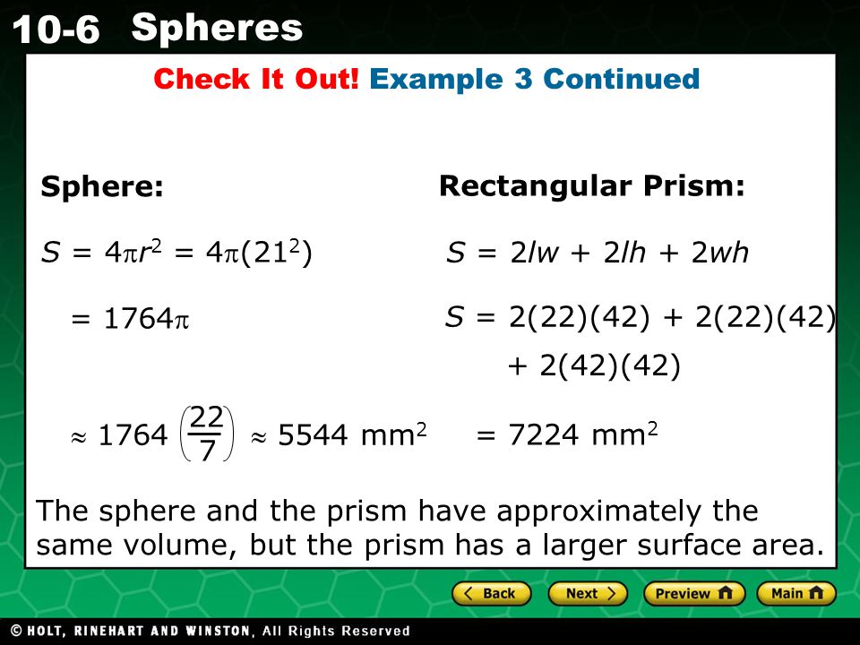 Holt CA Course Spheres S = 4r 2 = 4(21 2 ) = 1764 = 7224 mm 2 S = 2(22)(42) + 2(22)(42) + 2(42)(42) Sphere: Rectangular Prism: S = 2lw + 2lh + 2wh  1764  5544 mm The sphere and the prism have approximately the same volume, but the prism has a larger surface area.
