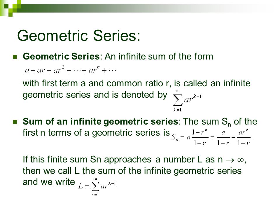 Geometric Series: Geometric Series: An infinite sum of the form with first term a and common ratio r, is called an infinite geometric series and is denoted by Sum of an infinite geometric series: The sum S n of the first n terms of a geometric series is If this finite sum Sn approaches a number L as n  , then we call L the sum of the infinite geometric series and we write