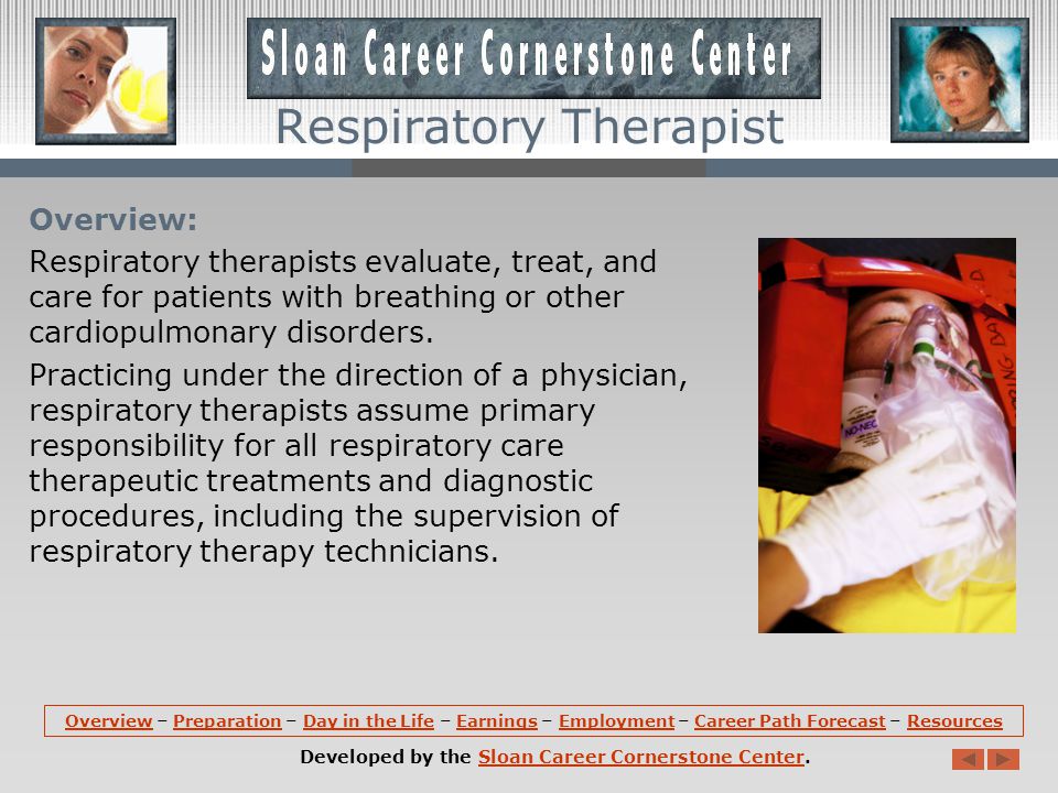 OverviewOverview – Preparation – Day in the Life – Earnings – Employment – Career Path Forecast – ResourcesPreparationDay in the LifeEarningsEmploymentCareer Path ForecastResources Developed by the Sloan Career Cornerstone Center.Sloan Career Cornerstone Center Respiratory Therapist