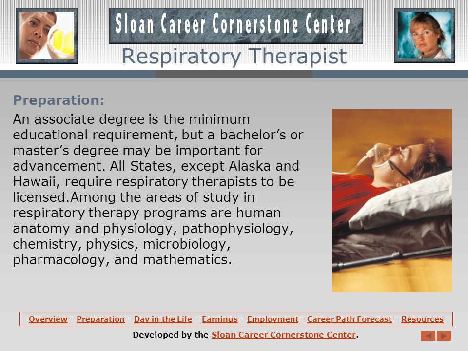 Respiratory Therapist Overview (continued): Respiratory therapists evaluate and treat all types of patients, ranging from premature infants whose lungs are not fully developed to elderly people whose lungs are diseased.
