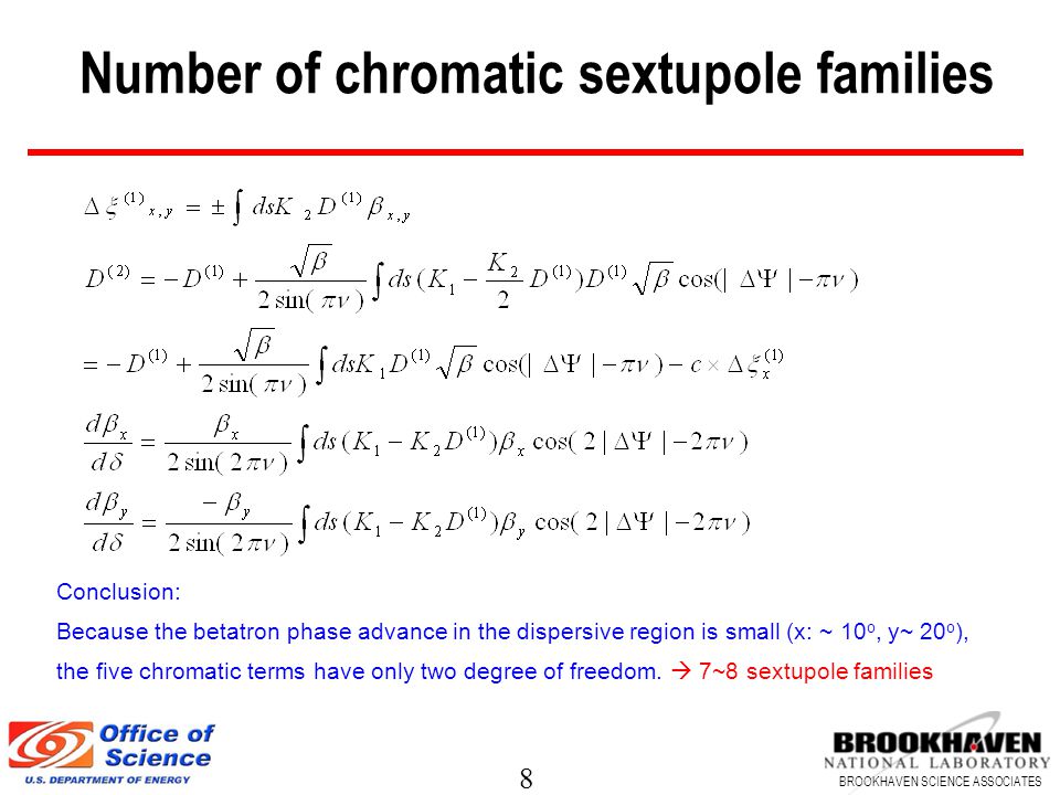 8 BROOKHAVEN SCIENCE ASSOCIATES Number of chromatic sextupole families Conclusion: Because the betatron phase advance in the dispersive region is small (x: ~ 10 o, y~ 20 o ), the five chromatic terms have only two degree of freedom.