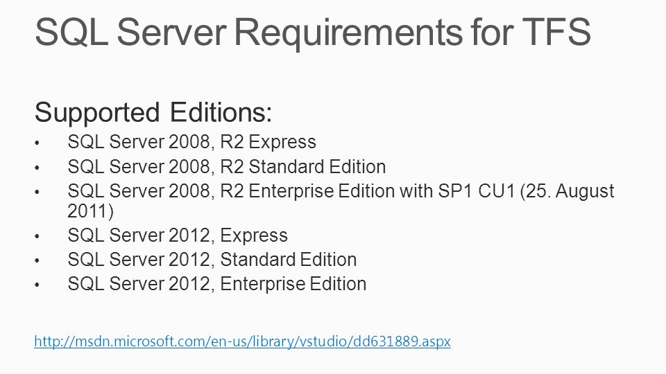 SQL Server Requirements for TFS Supported Editions: SQL Server 2008, R2 Express SQL Server 2008, R2 Standard Edition SQL Server 2008, R2 Enterprise Edition with SP1 CU1 (25.