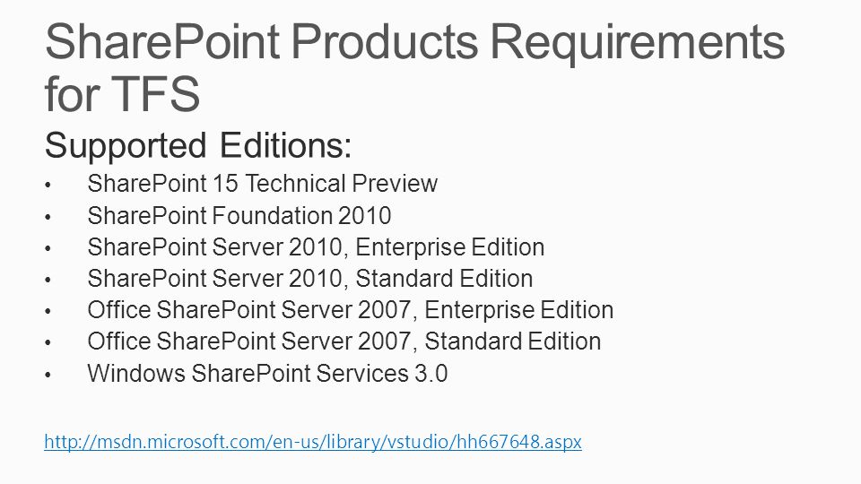 SharePoint Products Requirements for TFS Supported Editions: SharePoint 15 Technical Preview SharePoint Foundation 2010 SharePoint Server 2010, Enterprise Edition SharePoint Server 2010, Standard Edition Office SharePoint Server 2007, Enterprise Edition Office SharePoint Server 2007, Standard Edition Windows SharePoint Services 3.0