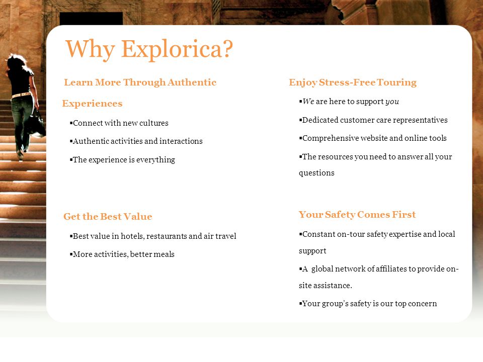Learn More Through Authentic Experiences  Connect with new cultures  Authentic activities and interactions  The experience is everything Get the Best Value  Best value in hotels, restaurants and air travel  More activities, better meals Why Explorica.