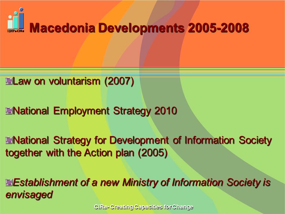 Macedonia Developments Law on voluntarism (2007) National Employment Strategy 2010 National Strategy for Development of Information Society together with the Action plan (2005) Establishment of a new Ministry of Information Society is envisaged CIRa- Creating Capacities for Change