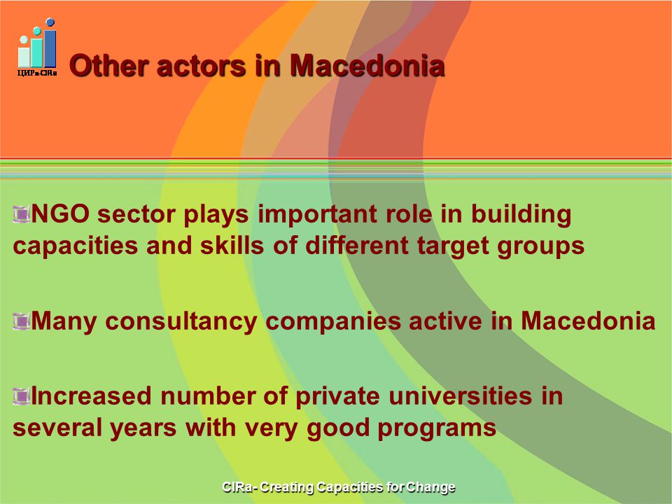 Other actors in Macedonia NGO sector plays important role in building capacities and skills of different target groups Many consultancy companies active in Macedonia Increased number of private universities in several years with very good programs CIRa- Creating Capacities for Change