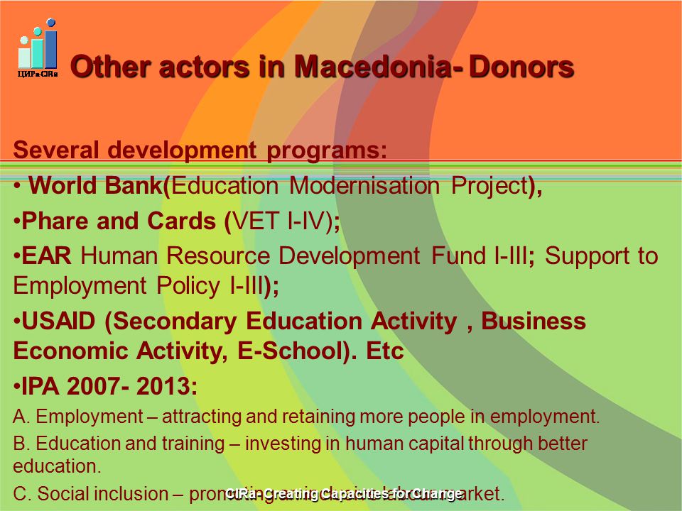 Other actors in Macedonia- Donors Several development programs: World Bank(Education Modernisation Project), Phare and Cards (VET I-IV); EAR Human Resource Development Fund I-III; Support to Employment Policy I-III); USAID (Secondary Education Activity, Business Economic Activity, E-School).